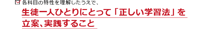 各科目の特性を理解したうえで、生徒一人ひとりにとって「正しい学習法」を立案、実践すること